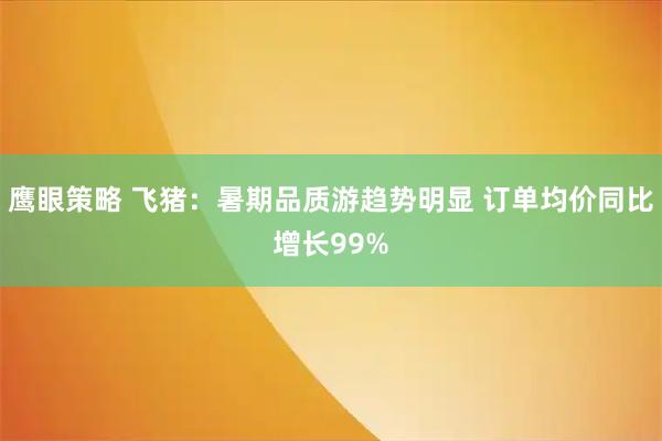鹰眼策略 飞猪：暑期品质游趋势明显 订单均价同比增长99%