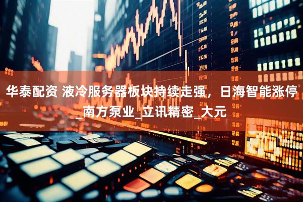 华泰配资 液冷服务器板块持续走强，日海智能涨停_南方泵业_立讯精密_大元