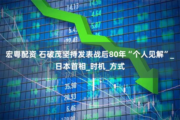 宏粤配资 石破茂坚持发表战后80年“个人见解”_日本首相_时机_方式