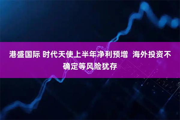 港盛国际 时代天使上半年净利预增  海外投资不确定等风险犹存