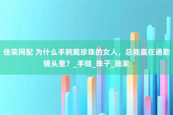 佳荣网配 为什么手腕戴珍珠的女人，总能赢在通勤镜头里？_手链_珠子_施家