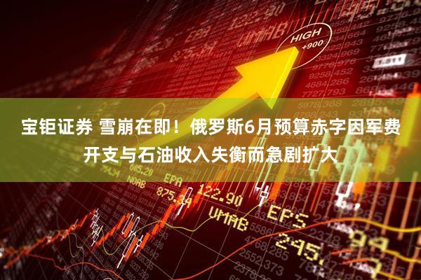 宝钜证券 雪崩在即！俄罗斯6月预算赤字因军费开支与石油收入失衡而急剧扩大
