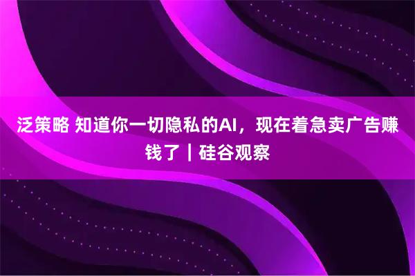 泛策略 知道你一切隐私的AI，现在着急卖广告赚钱了｜硅谷观察