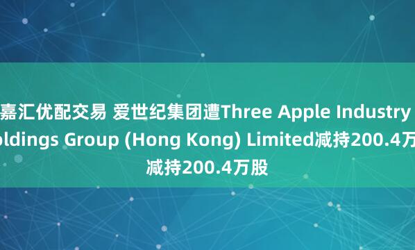 嘉汇优配交易 爱世纪集团遭Three Apple Industry Holdings Group (Hong Kong) Limited减持200.4万股