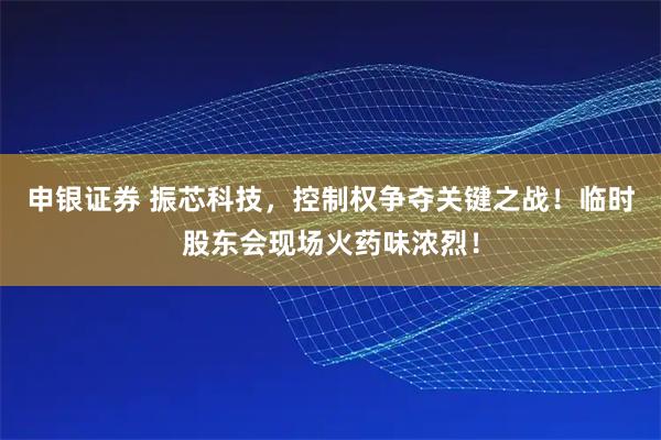 申银证券 振芯科技，控制权争夺关键之战！临时股东会现场火药味浓烈！