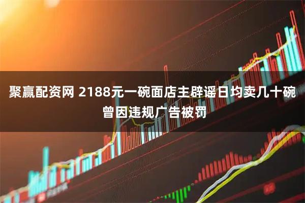 聚赢配资网 2188元一碗面店主辟谣日均卖几十碗 曾因违规广告被罚