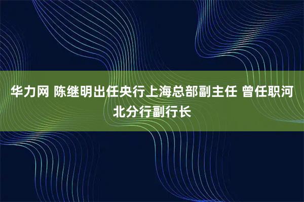 华力网 陈继明出任央行上海总部副主任 曾任职河北分行副行长