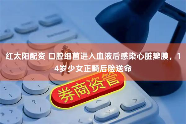 红太阳配资 口腔细菌进入血液后感染心脏瓣膜，14岁少女正畸后险送命