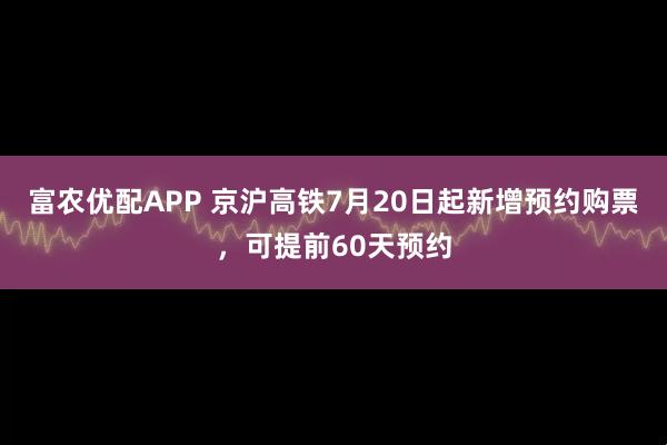 富农优配APP 京沪高铁7月20日起新增预约购票，可提前60天预约