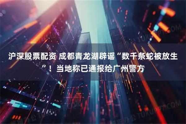 沪深股票配资 成都青龙湖辟谣“数千条蛇被放生”！当地称已通报给广州警方