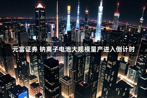 元富证券 钠离子电池大规模量产进入倒计时
