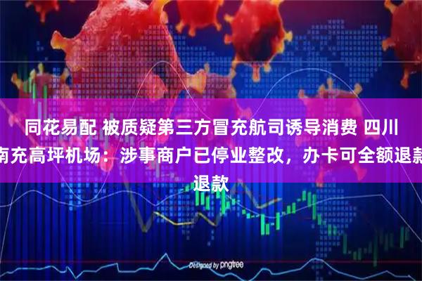 同花易配 被质疑第三方冒充航司诱导消费 四川南充高坪机场：涉事商户已停业整改，办卡可全额退款