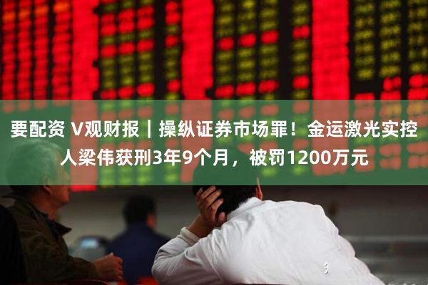 要配资 V观财报｜操纵证券市场罪！金运激光实控人梁伟获刑3年9个月，被罚1200万元