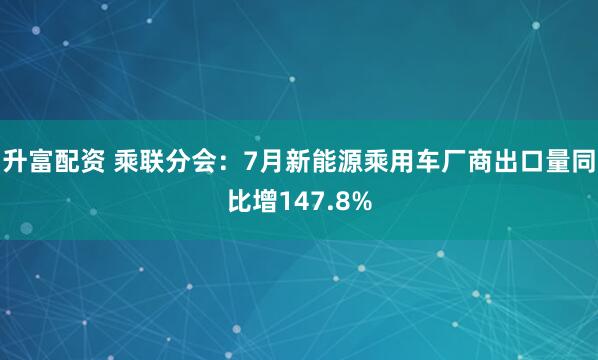 升富配资 乘联分会：7月新能源乘用车厂商出口量同比增147.8%