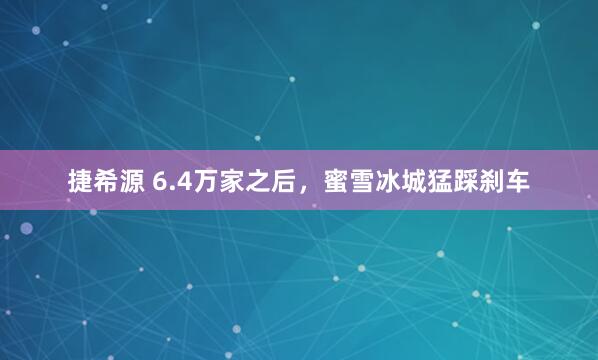 捷希源 6.4万家之后，蜜雪冰城猛踩刹车